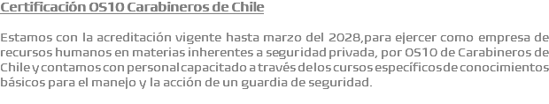 Certificación OS10 Carabineros de Chile Estamos con la acreditación vigente hasta marzo del 2028,para ejercer como empresa de recursos humanos en materias inherentes a seguridad privada, por OS10 de Carabineros de Chile y contamos con personal capacitado a través de los cursos específicos de conocimientos básicos para el manejo y la acción de un guardia de seguridad.