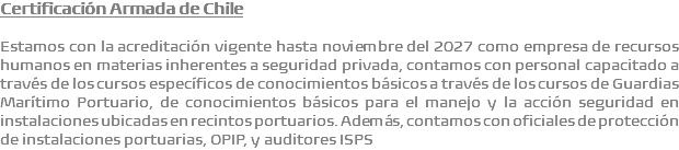 Certificación Armada de Chile Estamos con la acreditación vigente hasta noviembre del 2027 como empresa de recursos humanos en materias inherentes a seguridad privada, contamos con personal capacitado a través de los cursos específicos de conocimientos básicos a través de los cursos de Guardias Marítimo Portuario, de conocimientos básicos para el manejo y la acción seguridad en instalaciones ubicadas en recintos portuarios. Además, contamos con oficiales de protección de instalaciones portuarias, OPIP, y auditores ISPS