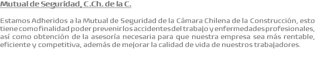 Mutual de Seguridad, C.Ch. de la C. Estamos Adheridos a la Mutual de Seguridad de la Cámara Chilena de la Construcción, esto tiene como finalidad poder prevenir los accidentes del trabajo y enfermedades profesionales, así como obtención de la asesoría necesaria para que nuestra empresa sea más rentable, eficiente y competitiva, además de mejorar la calidad de vida de nuestros trabajadores.