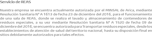 Servicio de REAS Nuestra empresa se encuentra actualmente autorizada por el MINSAL de Arica, mediante Resolución Sanitaria N° A 1613 de fecha 23 de diciembre del 2016, para el funcionamiento de una sala de REAS, donde se realiza el lavado y almacenamiento de contenedores de residuos especiales, a su vez mediante Resolución Sanitaria N° A 1520 de fecha 09 de diciembre del 2016, se encuentra autorizada para Transportar residuos especiales, desde los establecimientos de atención de salud del territorio nacional, hasta su disposición final en sitios debidamente autorizados para tales efectos.