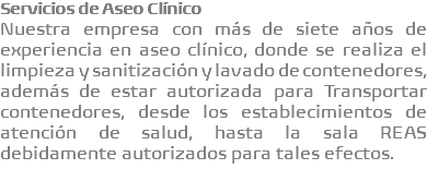 Servicios de Aseo Clínico Nuestra empresa con más de siete años de experiencia en aseo clínico, donde se realiza el limpieza y sanitización y lavado de contenedores, además de estar autorizada para Transportar contenedores, desde los establecimientos de atención de salud, hasta la sala REAS debidamente autorizados para tales efectos.