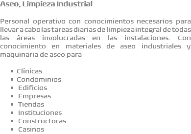 Aseo, Limpieza Industrial Personal operativo con conocimientos necesarios para llevar a cabo las tareas diarias de limpieza integral de todas las áreas involucradas en las instalaciones. Con conocimiento en materiales de aseo industriales y maquinaria de aseo para Clínicas Condominios  Edificios  Empresas  Tiendas  Instituciones  Constructoras  Casinos